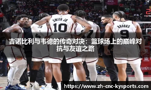 吉诺比利与韦德的传奇对决：篮球场上的巅峰对抗与友谊之路