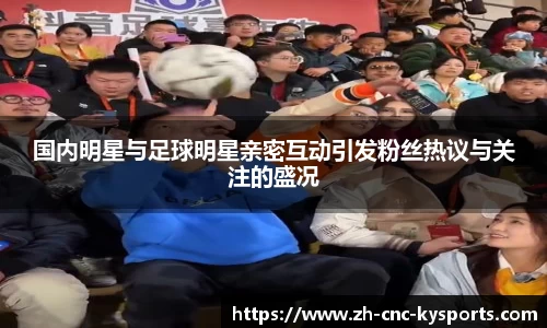 国内明星与足球明星亲密互动引发粉丝热议与关注的盛况