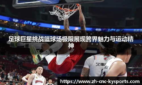 足球巨星挑战篮球场极限展现跨界魅力与运动精神
